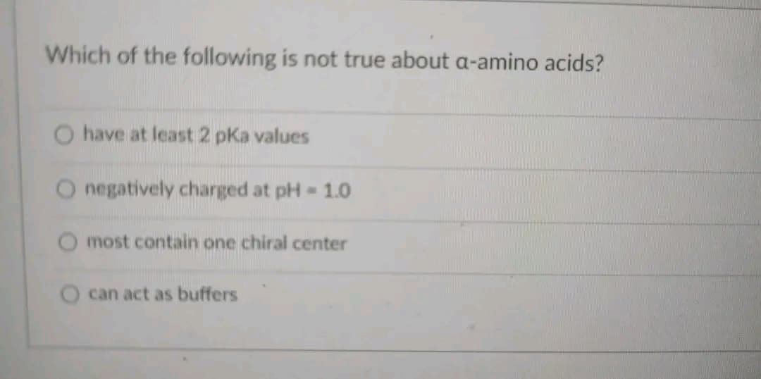 Which of the following is not true about a-amino acids?
have at least 2 pka values
O negatively charged at pH = 1.0
most contain one chiral center
can act as buffers