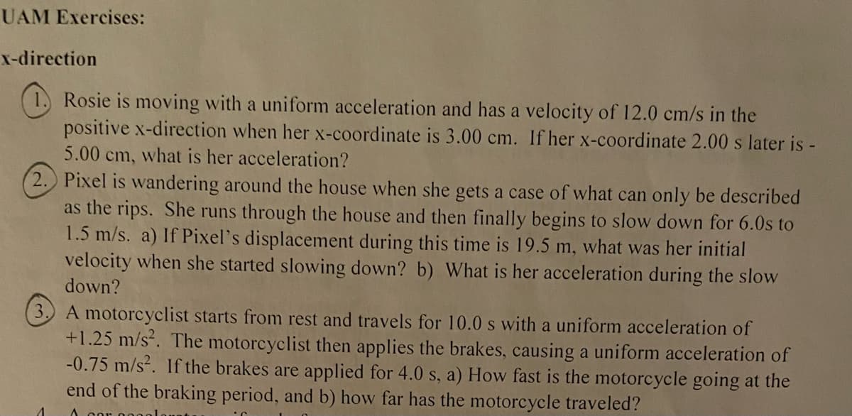 UAM Exercises:
x-direction
Rosie is moving with a uniform acceleration and has a velocity of 12.0 cm/s in the
positive x-direction when her x-coordinate is 3.00 cm. If her x-coordinate 2.00 s later is -
5.00 cm, what is her acceleration?
Pixel is wandering around the house when she gets a case of what can only be described
as the rips. She runs through the house and then finally begins to slow down for 6.0s to
1.5 m/s. a) If Pixel's displacement during this time is 19.5 m, what was her initial
velocity when she started slowing down? b) What is her acceleration during the slow
down?
A motorcyclist starts from rest and travels for 10.0 s with a uniform acceleration of
+1.25 m/s². The motorcyclist then applies the brakes, causing a uniform acceleration of
-0.75 m/s². If the brakes are applied for 4.0 s, a) How fast is the motorcycle going at the
end of the braking period, and b) how far has the motorcycle traveled?