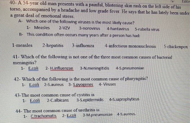 Editim
40- A 54-year old man presents with a painful, blistering skin rash on the left side of his
torso, accompanied by a headache and low grade fever. He says that he has lately been under
a great deal of emotional stress.
A- Which one of the following viruses is the most likely cause?
1- Measles
2-VZV
3-norovirus
4-hantavirus
5-rubella virus
B- This condition often occurs many years after a person has had:
1-measles
2-hepatitis
3-influenza
4-infectious mononucleosis
5-chickenpox
41- Which of the following is not one of the three most common causes of bacterial
meningitis?
1- E.coli
2- H.influenzae
3-N.meningitidis
4-S.pneumoniae
42- Which of the following is the most common cause of pharyngitis?
1- E.coli
2-S.aureus
3- S.pyogenes
4- Viruses
43-The most common cause of cystitis is
2-C.albicans
1- E.coli
3-S.epidermidis
4-S.saprophyticus
44- The most common cause of urethritis is
1- C.trachomatis
2- E.coli
3-M.pneumoniae 4-S.aureus.
