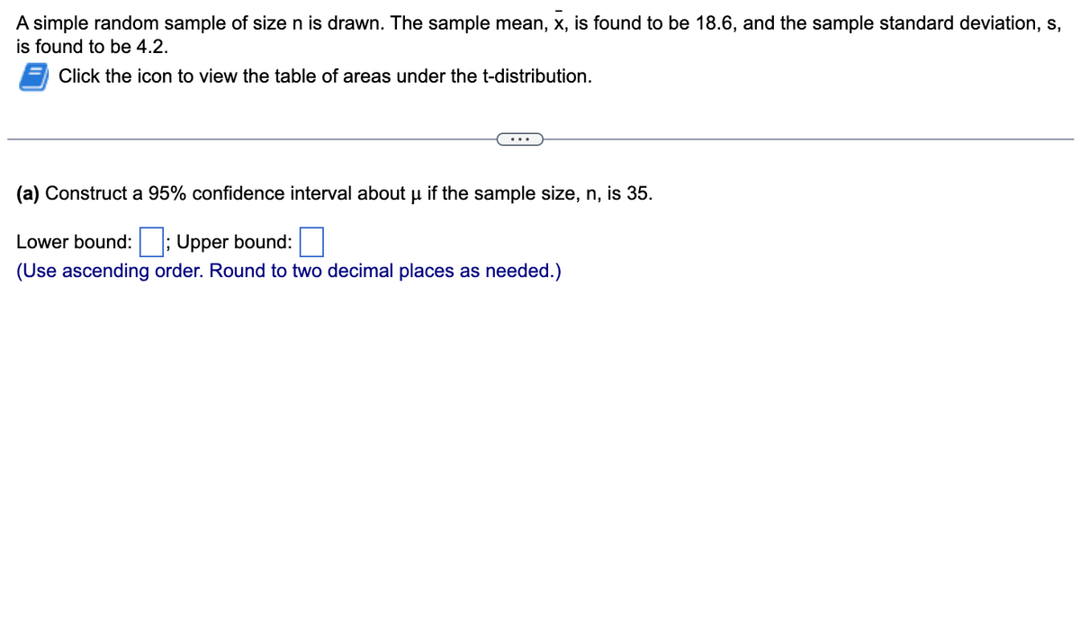 A simple random sample of size n is drawn. The sample mean, x, is found to be 18.6, and the sample standard deviation, s,
is found to be 4.2.
Click the icon to view the table of areas under the t-distribution.
(a) Construct a 95% confidence interval about μ if the sample size, n, is 35.
Lower bound: ; Upper bound:
(Use ascending order. Round to two decimal places as needed.)