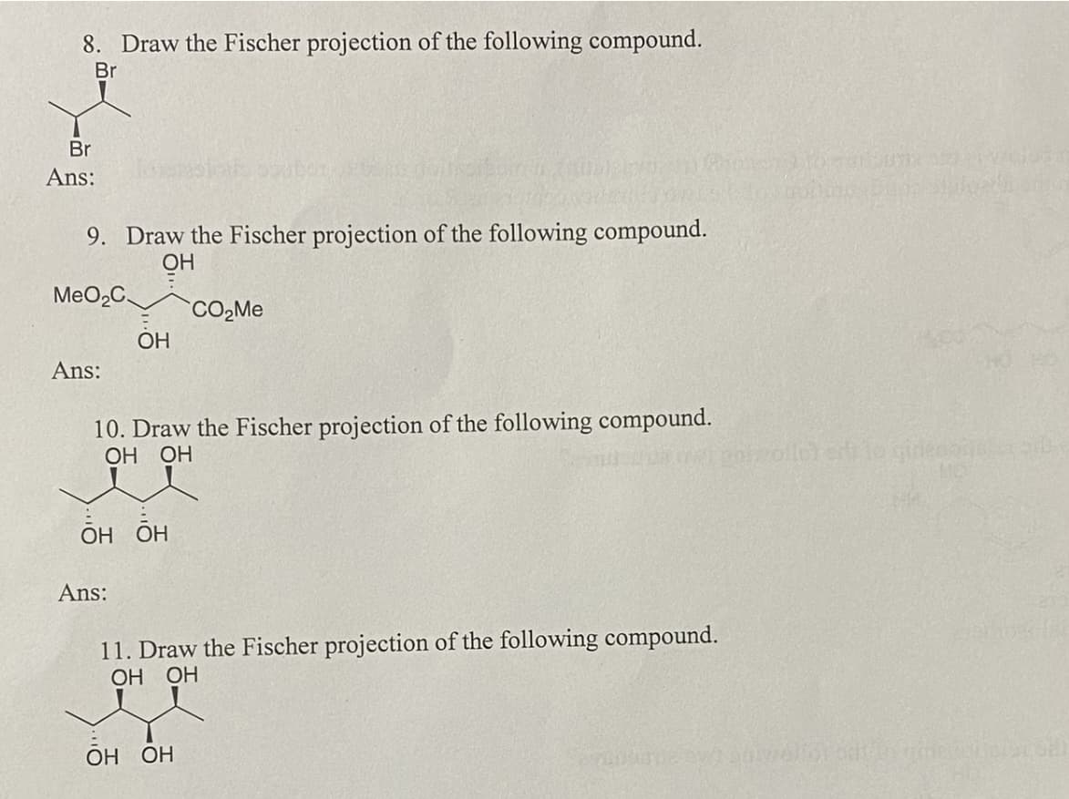 8. Draw the Fischer projection of the following compound.
Br
Br
Ans:
9. Draw the Fischer projection of the following compound.
ОН
MeO₂C
Ans:
ОН
10. Draw the Fischer projection of the following compound.
ОН ОН
ОН ОН
Ans:
CO₂Me
11. Draw the Fischer projection of the following compound.
ОН ОН
ОН ОН
potzolló) eri to ginenonderb
eliot odt in umesticla oll