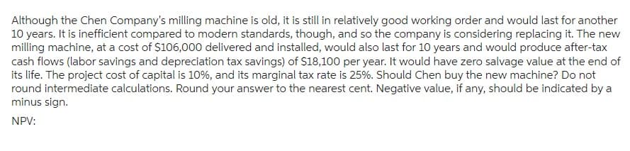 Although the Chen Company's milling machine is old, it is still in relatively good working order and would last for another
10 years. It is inefficient compared to modern standards, though, and so the company is considering replacing it. The new
milling machine, at a cost of $106,000 delivered and installed, would also last for 10 years and would produce after-tax
cash flows (labor savings and depreciation tax savings) of $18,100 per year. It would have zero salvage value at the end of
its life. The project cost of capital is 10%, and its marginal tax rate is 25%. Should Chen buy the new machine? Do not
round intermediate calculations. Round your answer to the nearest cent. Negative value, if any, should be indicated by a
minus sign.
NPV: