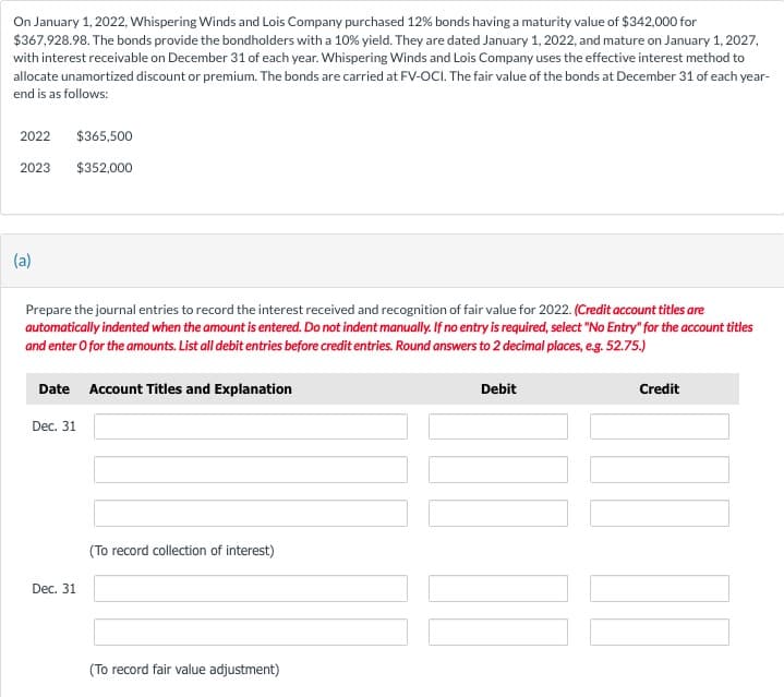 On January 1, 2022, Whispering Winds and Lois Company purchased 12% bonds having a maturity value of $342,000 for
$367,928.98. The bonds provide the bondholders with a 10% yield. They are dated January 1, 2022, and mature on January 1, 2027,
with interest receivable on December 31 of each year. Whispering Winds and Lois Company uses the effective interest method to
allocate unamortized discount or premium. The bonds are carried at FV-OCI. The fair value of the bonds at December 31 of each year-
end is as follows:
2022
2023
(a)
$365,500
$352,000
Prepare the journal entries to record the interest received and recognition of fair value for 2022. (Credit account titles are
automatically indented when the amount is entered. Do not indent manually. If no entry is required, select "No Entry" for the account titles
and enter o for the amounts. List all debit entries before credit entries. Round answers to 2 decimal places, e.g. 52.75.)
Date Account Titles and Explanation
Dec. 31
Dec. 31
(To record collection of interest)
(To record fair value adjustment)
Debit
Credit
10