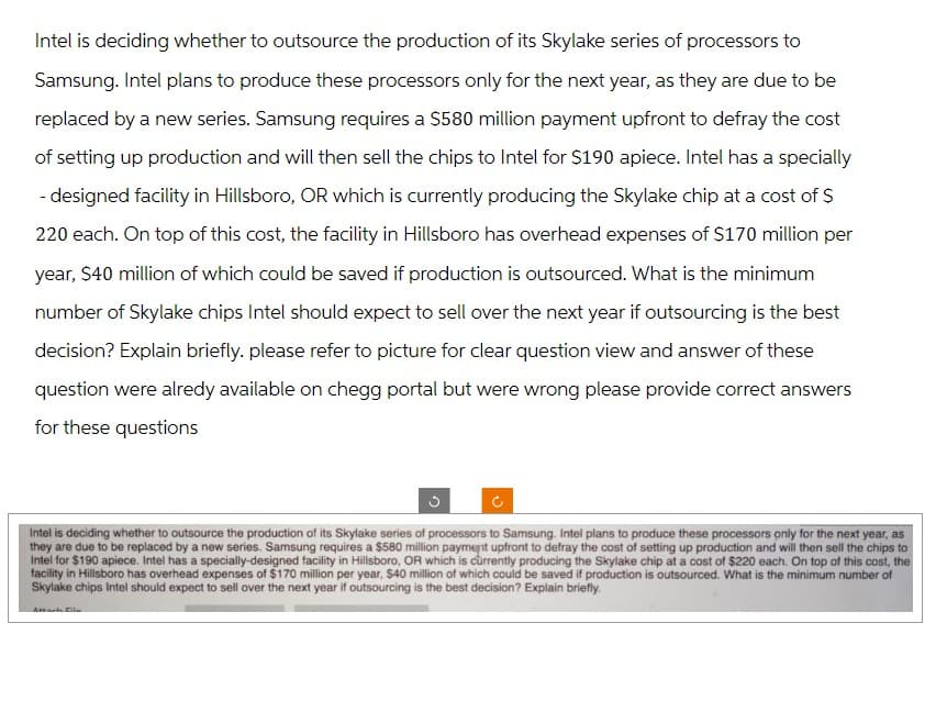 Intel is deciding whether to outsource the production of its Skylake series of processors to
Samsung. Intel plans to produce these processors only for the next year, as they are due to be
replaced by a new series. Samsung requires a $580 million payment upfront to defray the cost
of setting up production and will then sell the chips to Intel for $190 apiece. Intel has a specially
- designed facility in Hillsboro, OR which is currently producing the Skylake chip at a cost of $
220 each. On top of this cost, the facility in Hillsboro has overhead expenses of $170 million per
year, $40 million of which could be saved if production is outsourced. What is the minimum
number of Skylake chips Intel should expect to sell over the next year if outsourcing is the best
decision? Explain briefly. please refer to picture for clear question view and answer of these
question were alredy available on chegg portal but were wrong please provide correct answers
for these questions
Intel is deciding whether to outsource the production of its Skylake series of processors to Samsung. Intel plans to produce these processors only for the next year, as
they are due to be replaced by a new series. Samsung requires a $580 million payment upfront to defray the cost of setting up production and will then sell the chips to
Intel for $190 apiece. Intel has a specially-designed facility in Hillsboro, OR which is currently producing the Skylake chip at a cost of $220 each. On top of this cost, the
facility in Hillsboro has overhead expenses of $170 million per year, $40 million of which could be saved if production is outsourced. What is the minimum number of
Skylake chips Intel should expect to sell over the next year if outsourcing is the best decision? Explain briefly.
Attach Eila