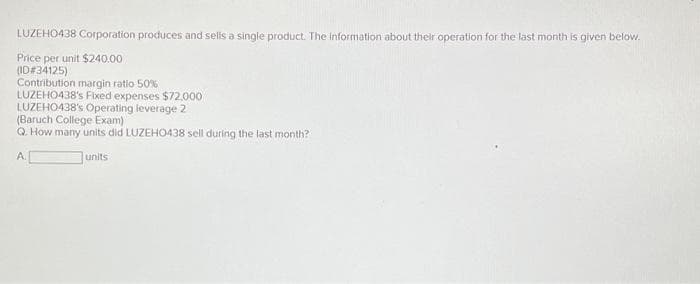 LUZEHO438 Corporation produces and sells a single product. The information about their operation for the last month is given below.
Price per unit $240.00
(ID#34125)
Contribution margin ratio 50%
LUZEHO438's Fixed expenses $72,000
LUZEHO438's Operating leverage 2
(Baruch College Exam)
Q. How many units did LUZEHO438 sell during the last month?
A.
units