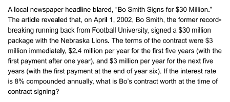 A local newspaper headline blared, "Bo Smith Signs for $30 Million."
The article revealed that, on April 1, 2002, Bo Smith, the former record-
breaking running back from Football University, signed a $30 million
package with the Nebraska Lions. The terms of the contract were $3
million immediately, $2.4 million per year for the first five years (with the
first payment after one year), and $3 million per year for the next five
years (with the first payment at the end of year six). If the interest rate
is 8% compounded annually, what is Bo's contract worth at the time of
contract signing?
