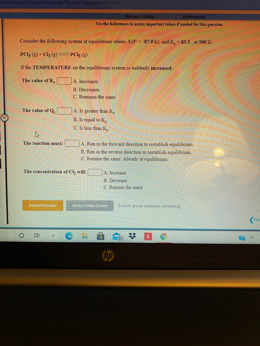 ment/takeCovalentActivity.do?locator3Dassignment-take
Review Topical
Use the References to access important values if needed for this question.
Consider the following system at equilibrium where AH° =-87.9 kJ, and K. = 83.3 , at 500 K:
PCI3 (g) + Cl2 (g) PCI5 (g)
If the TEMPERATURE on the equilibrium system is suddenly increased:
The value ofK.
A. Increases
B. Decreases
C. Remains the same
The value of Qe
A. Is greater than K.
B. Is equal to K.
C. Is less than K.
The reaction must:
A. Run in the forward direction to restablish equilibrium.
B. Run in the reverse direction to restablish equilibrium.
C. Remain the same. Already at equilibrium.
The concentration of Cl, will:
A. Increase.
B. Decrease.
C. Remain the same.
Submit Answer
Retry Entire Group
8 more group attempts remaining
Pre
50
hp
