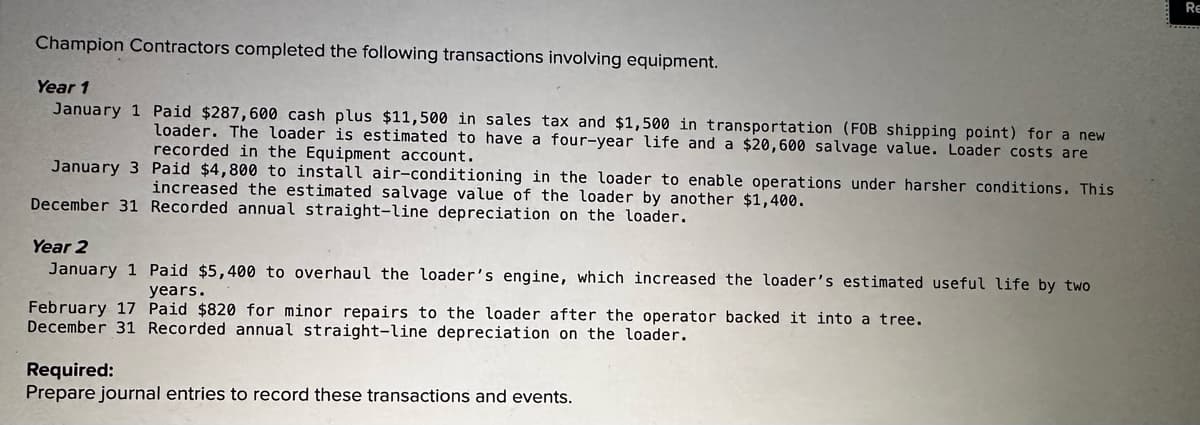 Champion Contractors completed the following transactions involving equipment.
Year 1
January 1 Paid $287,600 cash plus $11,500 in sales tax and $1,500 in transportation (FOB shipping point) for a new
loader. The loader is estimated to have a four-year life and a $20,600 salvage value. Loader costs are
recorded in the Equipment account.
January 3
Paid $4,800 to install air-conditioning in the loader to enable operations under harsher conditions. This
increased the estimated salvage value of the loader by another $1,400.
December 31 Recorded annual straight-line depreciation on the loader.
Year 2
January 1
Paid $5,400 to overhaul the loader's engine, which increased the loader's estimated useful life by two
years.
February 17 Paid $820 for minor repairs to the loader after the operator backed it into a tree.
December 31 Recorded annual straight-line depreciation on the loader.
Required:
Prepare journal entries to record these transactions and events.
RE