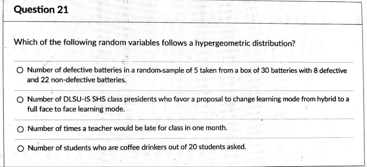 Question 21
Which of the following random variables follows a hypergeometric distribution?
O Number of defective batteries in a random sample of 5 taken from a box of 30 batteries with 8 defective
and 22 non-defective batteries.
O Number of DLSU-IS SHS class presidents who favor a proposal to change learning mode from hybrid to a
full face to face learning mode.
O Number of times a teacher would be late for class in one month.
O Number of students who are coffee drinkers out of 20 students asked.
