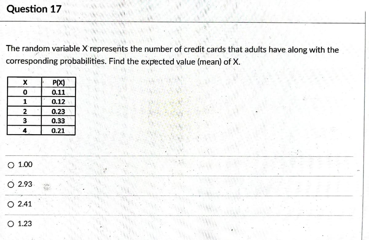 Question 17
The random variable X represents the number of credit cards that adults have along with the
corresponding probabilities. Find the expected value (mean) of X.
X
0
1
2
3
4
O 1.00
2.93
O 2.41
O 1.23
File
P(X)
0.11
0.12
0.23
0.33
0.21