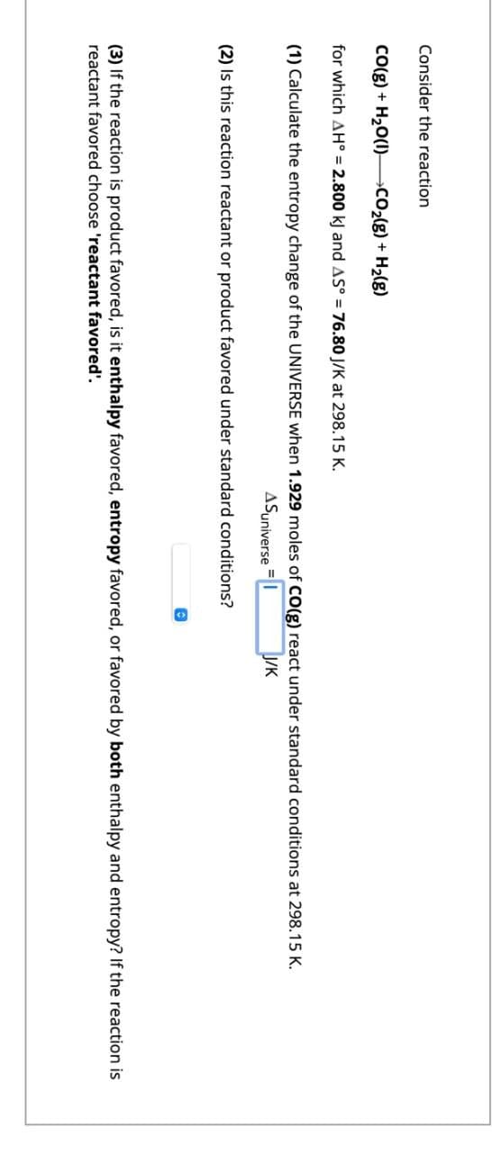 Consider the reaction
CO(g) + H,O(l) _CO,(K) + H(8)
for which AH° = 2.800 kJ and AS° = 76.80 J/K at 298.15 K.
(1) Calculate the entropy change of the UNIVERSE when 1.929 moles of CO(g) react under standard conditions at 298.15 K.
ASuniverse
(2) Is this reaction reactant or product favored under standard conditions?
J/K
(3) If the reaction is product favored, is it enthalpy favored, entropy favored, or favored by both enthalpy and entropy? If the reaction is
reactant favored choose 'reactant favored'.