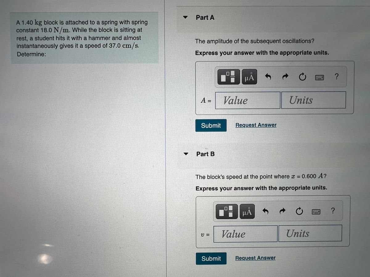 Part A
A 1.40 kg block is attached to a spring with spring
constant 18.0 N/m. While the block is sitting at
rest, a student hits it with a hammer and almost
The amplitude of the subsequent oscillations?
instantaneously gives it a speed of 37.0 cm/s.
Determine:
Express your answer with the appropriate units.
НА
A =
Value
Units
Submit
Request Answer
Part B
The block's speed at the point where x = 0.600 A?
Express your answer with the appropriate units.
HÁ
Value
Units
Submit
Request Answer
