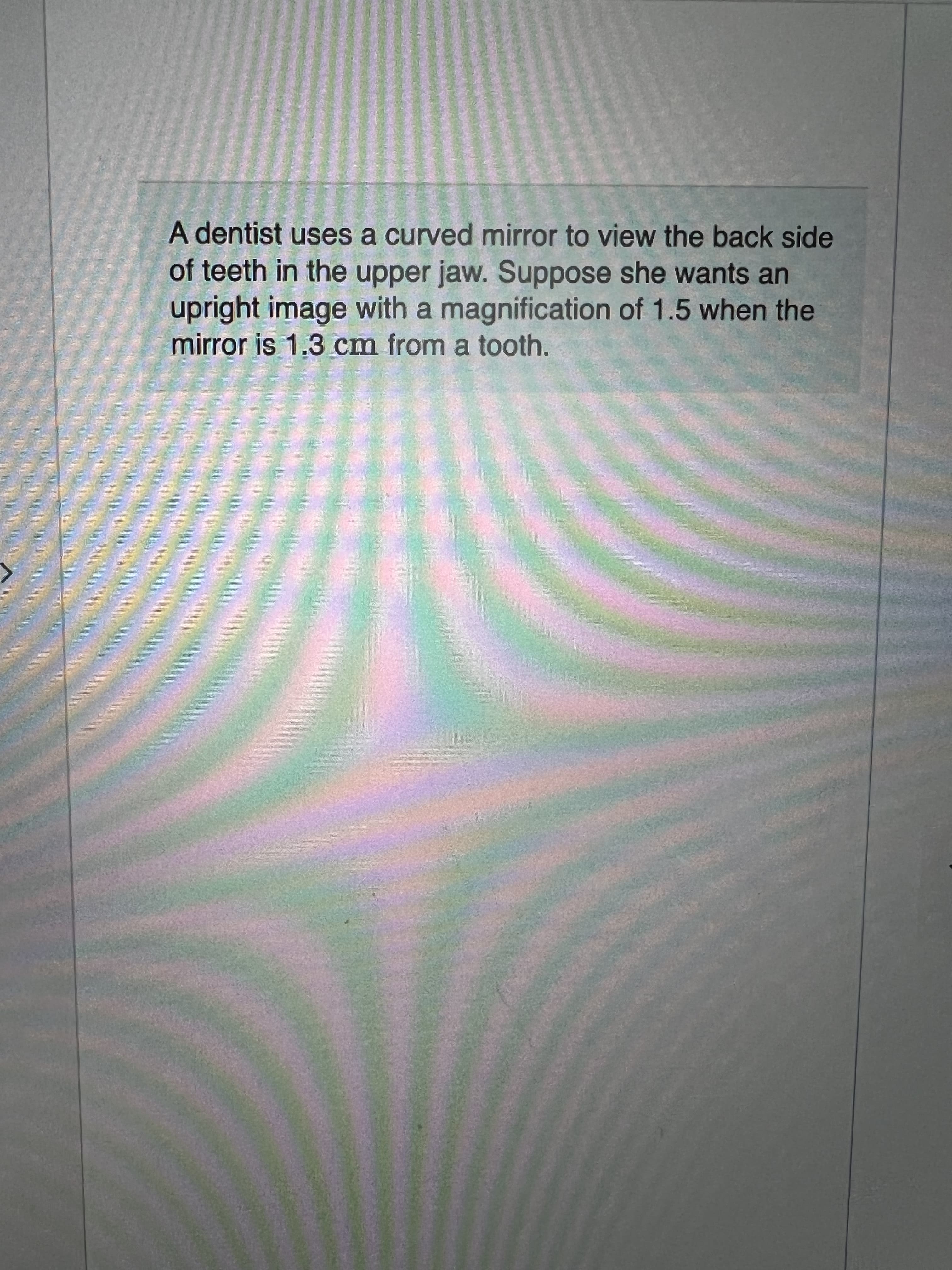 A dentist uses a curved mirror to view the back side
of teeth in the upper jaw. Suppose she wants an
upright image with a magnification of 1.5 when the
mirror is 1.3 cm from a tooth.
