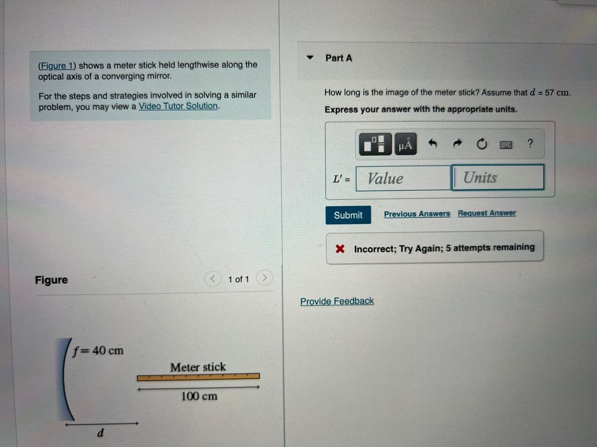 Part A
(Figure 1) shows a meter stick held lengthwise along the
optical axis of a converging mirror.
How long is the image of the meter stick? Assume that d = 57 cm.
For the steps and strategies involved in solving a similar
problem, you may view a Video Tutor Solution.
%3D
Express your answer with the appropriate units.
HÁ
中
L' =
Value
Units
Submit
Previous Answers Request Answer
X Incorrect; Try Again; 5 attempts remaining
Figure
1 of 1
Provide Feedback
f%3D40 cm
Meter stick
100 cm
d.
