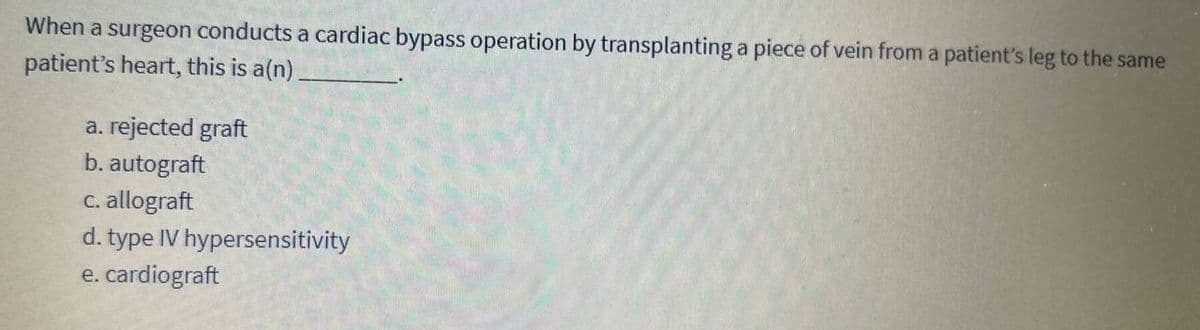 When a surgeon conducts a cardiac bypass operation by transplanting a piece of vein from a patient's leg to the same
patient's heart, this is a(n)
a. rejected graft
b. autograft
c. allograft
d. type IV hypersensitivity
e. cardiograft