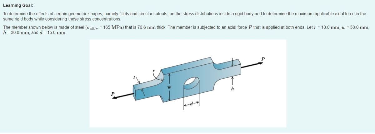 Learning Goal:
To determine the effects of certain geometric shapes, namely fillets and circular cutouts, on the stress distributions inside a rigid body and to determine the maximum applicable axial force in the
same rigid body while considering these stress concentrations.
The member shown below is made of steel (oallow = 165 MPa) that is 76.6 mm thick. The member is subjected to an axial force P that is applied at both ends. Let r = 10.0 mm, w = 50.0 mm,
h = 30.0 mm, and d = 15.0 mm.
