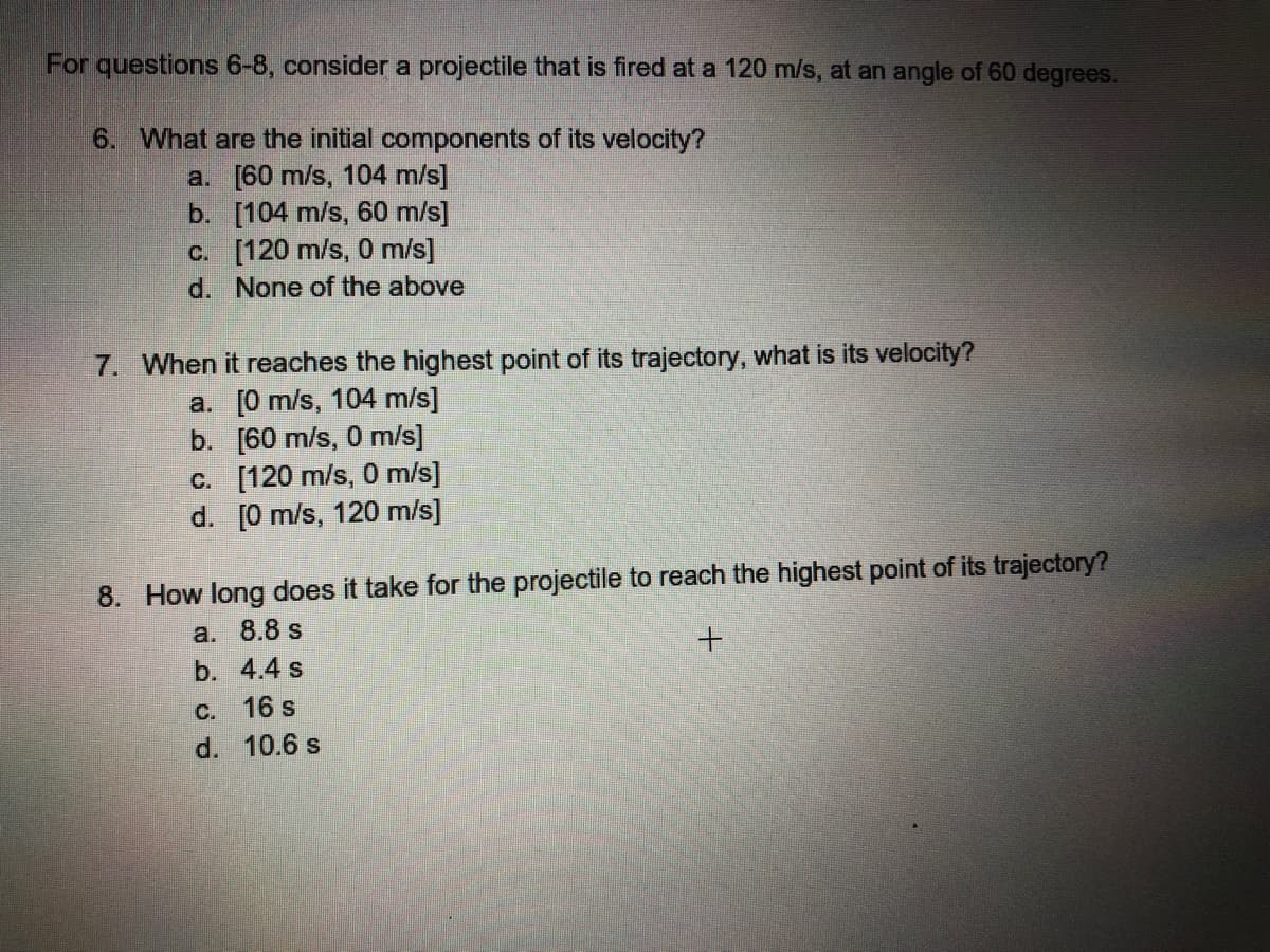 For questions 6-8, consider a projectile that is fired at a 120 m/s, at an angle of 60 degrees.
6. What are the initial components of its velocity?
a. [60 m/s, 104 m/s]
b. [104 m/s, 60 m/s]
c. [120 m/s, 0 m/s]
d. None of the above
7. When it reaches the highest point of its trajectory, what is its velocity?
a. [0 m/s, 104 m/s]
b. [60 m/s, 0 m/s]
c. [120 m/s, 0 m/s]
d. [0 m/s, 120 m/s]
8. How long does it take for the projectile to reach the highest point of its trajectory?
a. 8.8 s
b. 4.4 s
C. 16 s
d. 10.6 s
