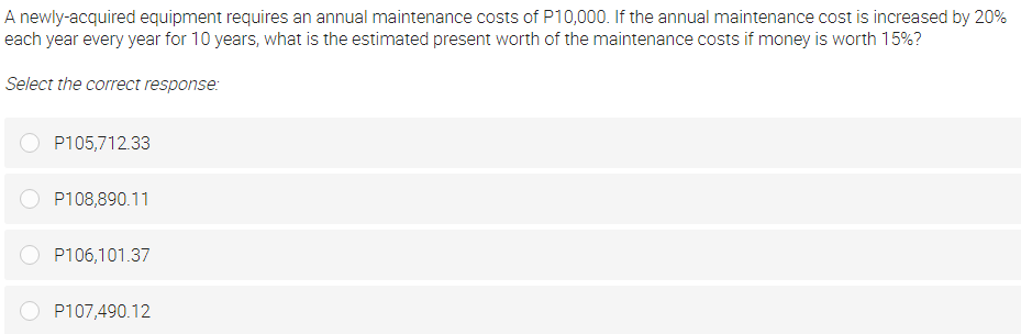 A newly-acquired equipment requires an annual maintenance costs of P10,000. If the annual maintenance cost is increased by 20%
each year every year for 10 years, what is the estimated present worth of the maintenance costs if money is worth 15%?
Select the correct response:
P105,712.33
P108,890.11
P106,101.37
P107,490.12
