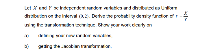 X
Let X and Y be independent random variables and distributed as Uniform
distribution on the interval (0,2). Derive the probability density function of V=-
using the transformation technique. Show your work clearly on
Y
a)
defining your new random variables,
b)
getting the Jacobian transformation,