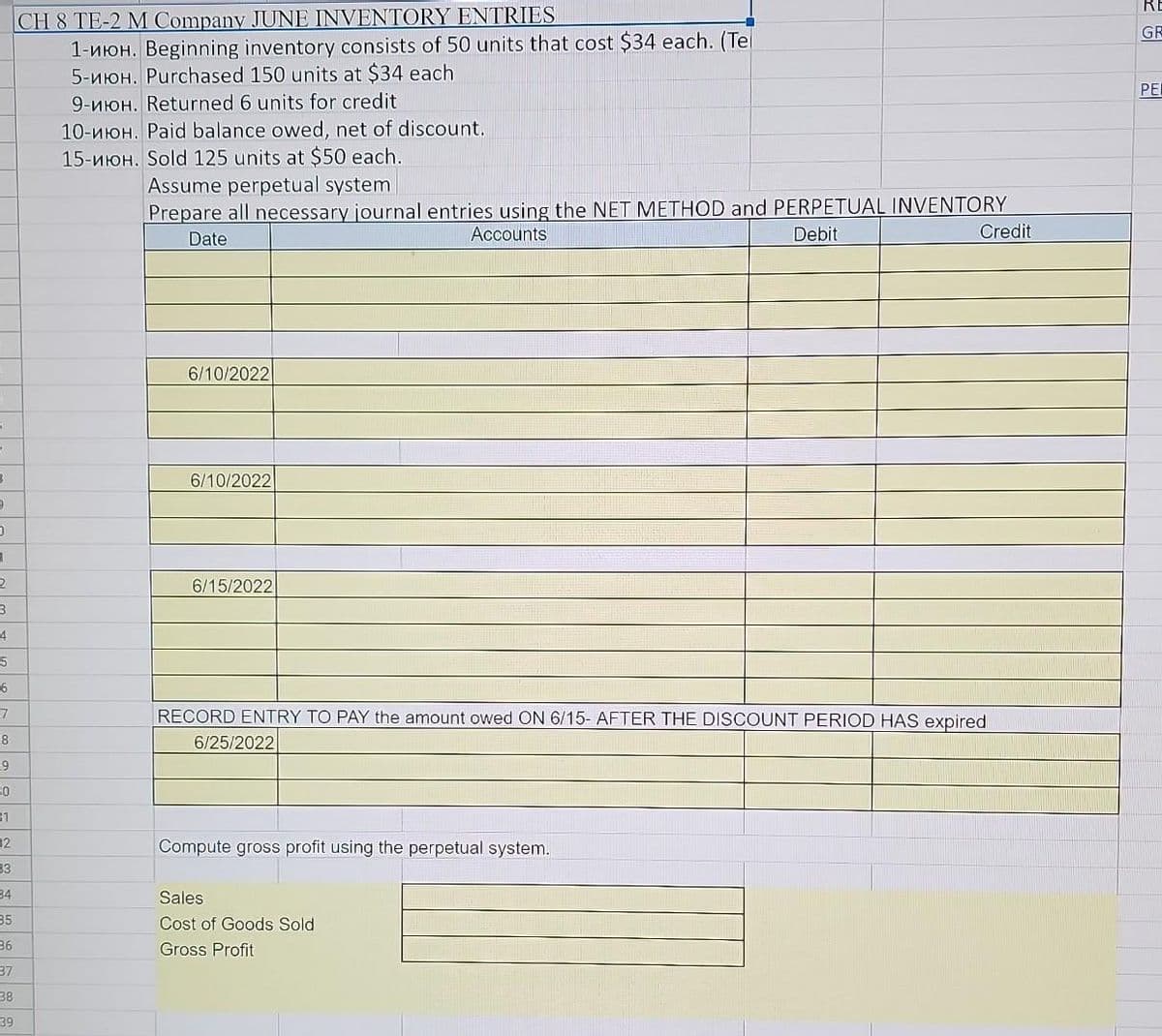 3
3
0
1
2
3
4
5
6
7
8
9
30
31
32
33
34
35
36
37
38
39
CH 8 TE-2 M Company JUNE INVENTORY ENTRIES
1-ион. Beginning inventory consists of 50 units that cost $34 each. (Tel
5-ион. Purchased 150 units at $34 each
9-ион. Returned 6 units for credit
10-ион. Paid balance owed, net of discount.
15-ион. Sold 125 units at $50 each.
Assume perpetual system
Prepare all necessary journal entries using the NET METHOD and PERPETUAL INVENTORY
Debit
Date
Accounts
6/10/2022
6/10/2022
6/15/2022
RECORD ENTRY TO PAY the amount owed ON 6/15- AFTER THE DISCOUNT PERIOD HAS expired
6/25/2022
Compute gross profit using the perpetual system.
Credit
Sales
Cost of Goods Sold
Gross Profit
RE
GR
PEI