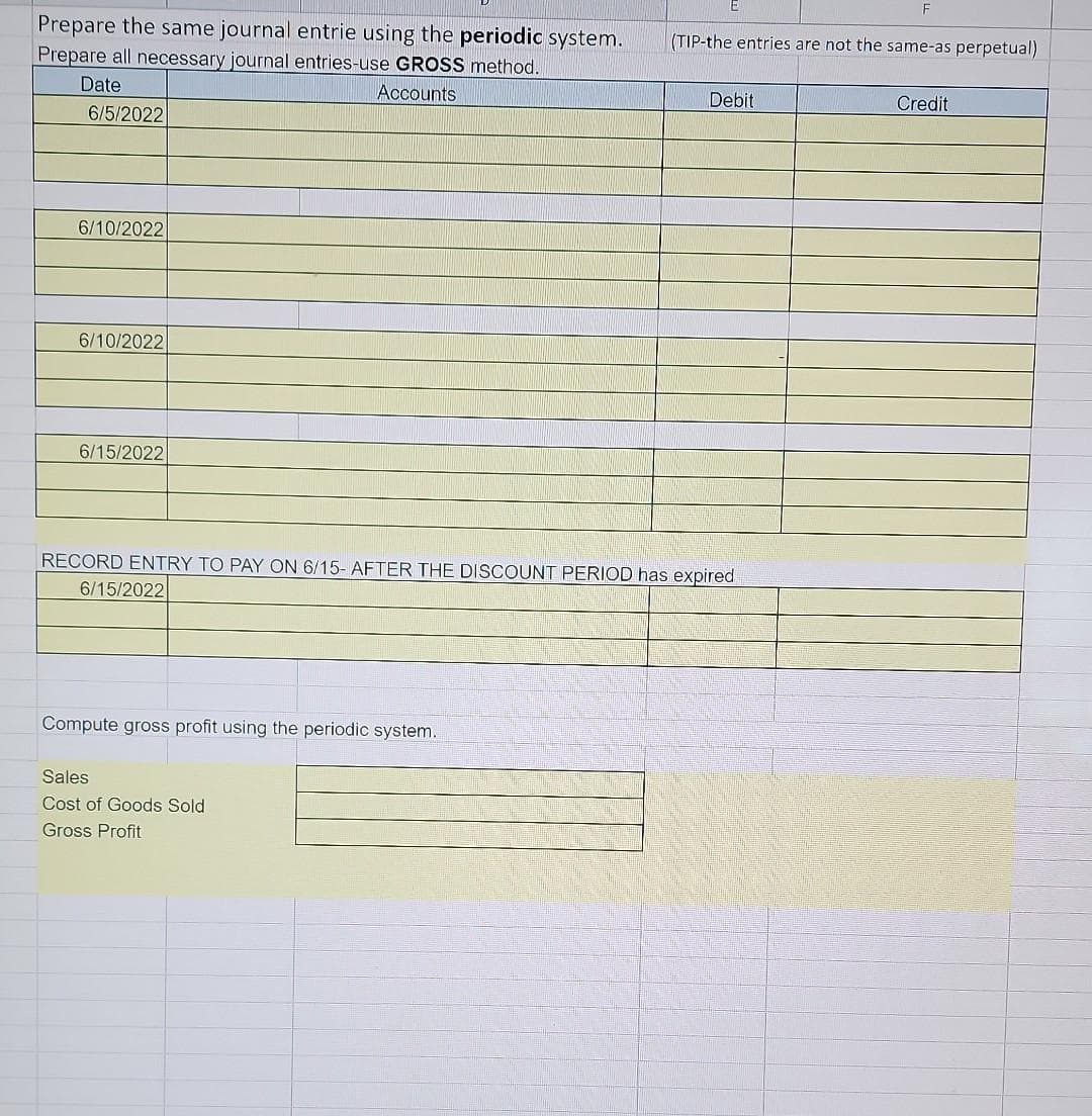 Prepare the same journal entrie using the periodic system.
Prepare all necessary journal entries-use GROSS method.
Accounts
Date
6/5/2022
6/10/2022
6/10/2022
6/15/2022
Compute gross profit using the periodic system.
RECORD ENTRY TO PAY ON 6/15- AFTER THE DISCOUNT PERIOD has expired
6/15/2022
Sales
Cost of Goods Sold
Gross Profit
(TIP-the entries are not the same-as perpetual)
Debit
F
Credit