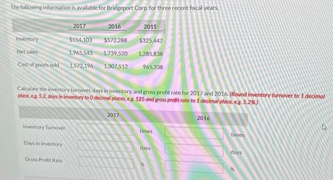 The following information is available for Bridgeport Corp. for three recent fiscal years.
2015
$325.447
1,285,838
965,338
2017
Inventory
$554,103
Net sales -
1,965,543
Cost of goods sold 1.572,196
Calculate the inventory turnover, days in inventory, and gross profit rate for 2017 and 2016. (Round Inventory turnover to 1 decimal
place, e.g. 5.2, days in inventory to O decimal places, eg. 125 and gross profit rate to 1 decimal place, e.g. 5.2%)
Inventory Turnover
Days in Inventory
2016
$572,288
1.739,520
1.307,512
Gross Profit Rate
2017
times
days
2016
times
days