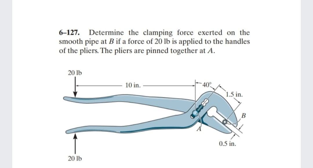 6-127. Determine the clamping force exerted on the
smooth pipe at B if a force of 20 lb is applied to the handles
of the pliers. The pliers are pinned together at A.
20 lb
20 lb
10 in.
40°
1.5 in.
0.5 in.
B