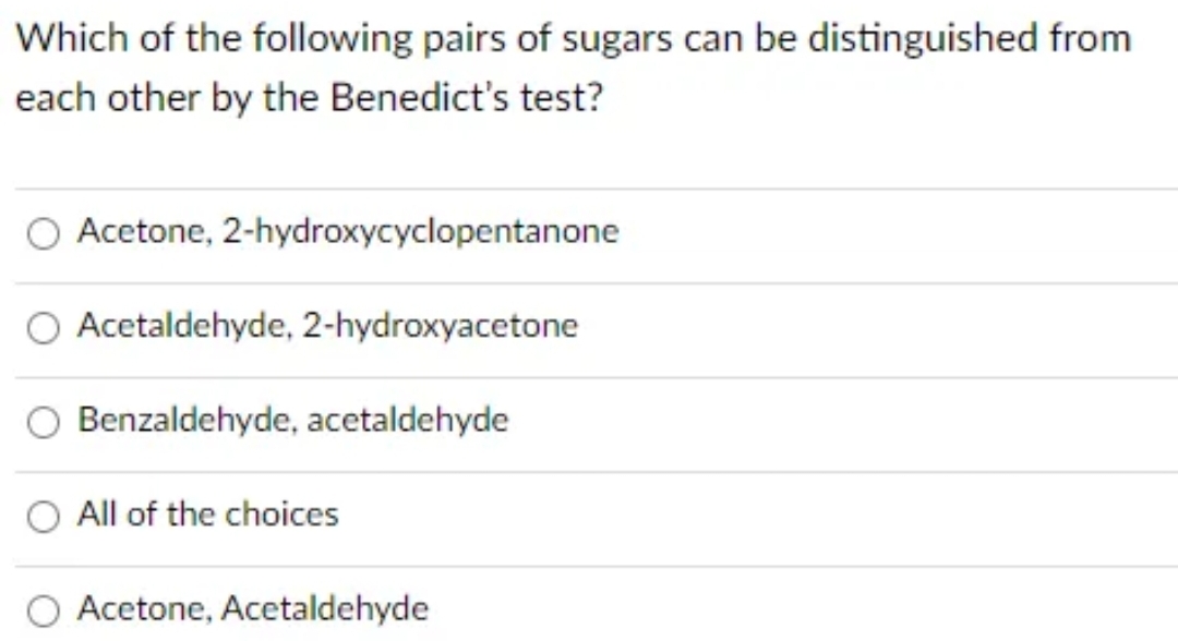 Which of the following pairs of sugars can be distinguished from
each other by the Benedict's
test?
Acetone, 2-hydroxycyclopentanone
O Acetaldehyde, 2-hydroxyacetone
Benzaldehyde, acetaldehyde
O All of the choices
Acetone, Acetaldehyde