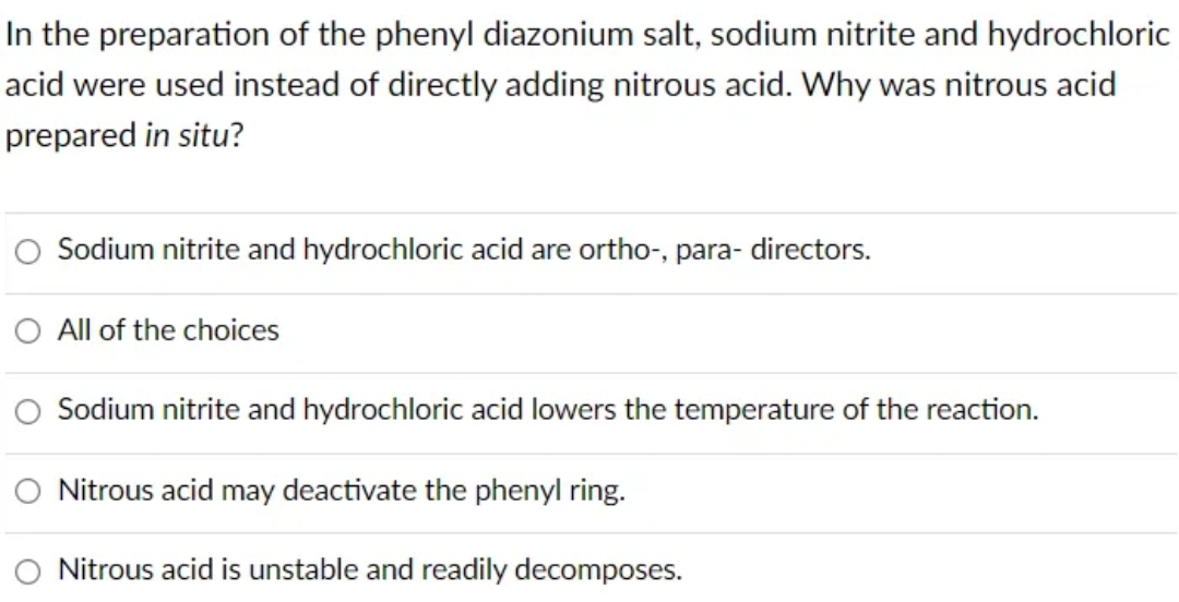 In the preparation of the phenyl diazonium salt, sodium nitrite and hydrochloric
acid were used instead of directly adding nitrous acid. Why was nitrous acid
prepared in situ?
Sodium nitrite and hydrochloric acid are ortho-, para- directors.
All of the choices
Sodium nitrite and hydrochloric acid lowers the temperature of the reaction.
Nitrous acid may deactivate the phenyl ring.
Nitrous acid is unstable and readily decomposes.