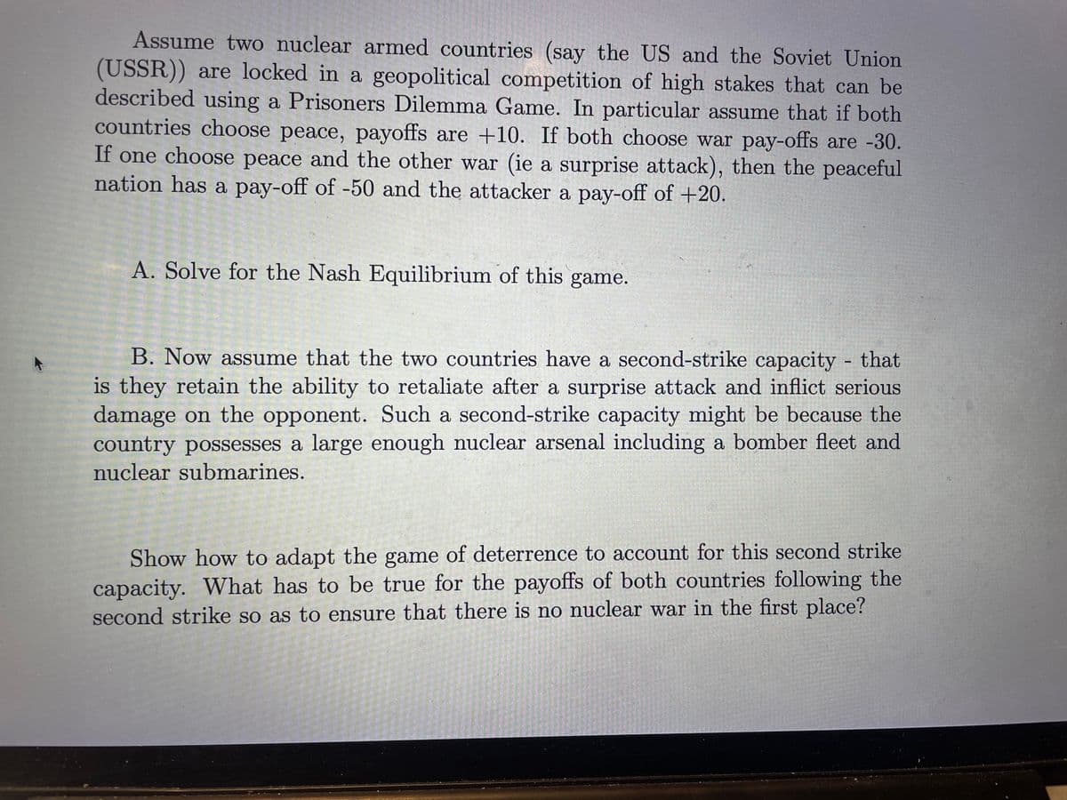 Assume two nuclear armed countries (say the US and the Soviet Union
(USSR)) are locked in a geopolitical competition of high stakes that can be
described using a Prisoners Dilemma Game. In particular assume that if both
countries choose peace, payoffs are +10. If both choose war pay-offs are -30.
If one choose peace and the other war (ie a surprise attack), then the peaceful
nation has a pay-off of -50 and the attacker a pay-off of +20.
A. Solve for the Nash Equilibrium of this game.
B. Now assume that the two countries have a second-strike capacity that
is they retain the ability to retaliate after a surprise attack and inflict serious
damage on the opponent. Such a second-strike capacity might be because the
country possesses a large enough nuclear arsenal including a bomber fleet and
nuclear submarines.
-
Show how to adapt the game of deterrence to account for this second strike
capacity. What has to be true for the payoffs of both countries following the
second strike so as to ensure that there is no nuclear war in the first place?