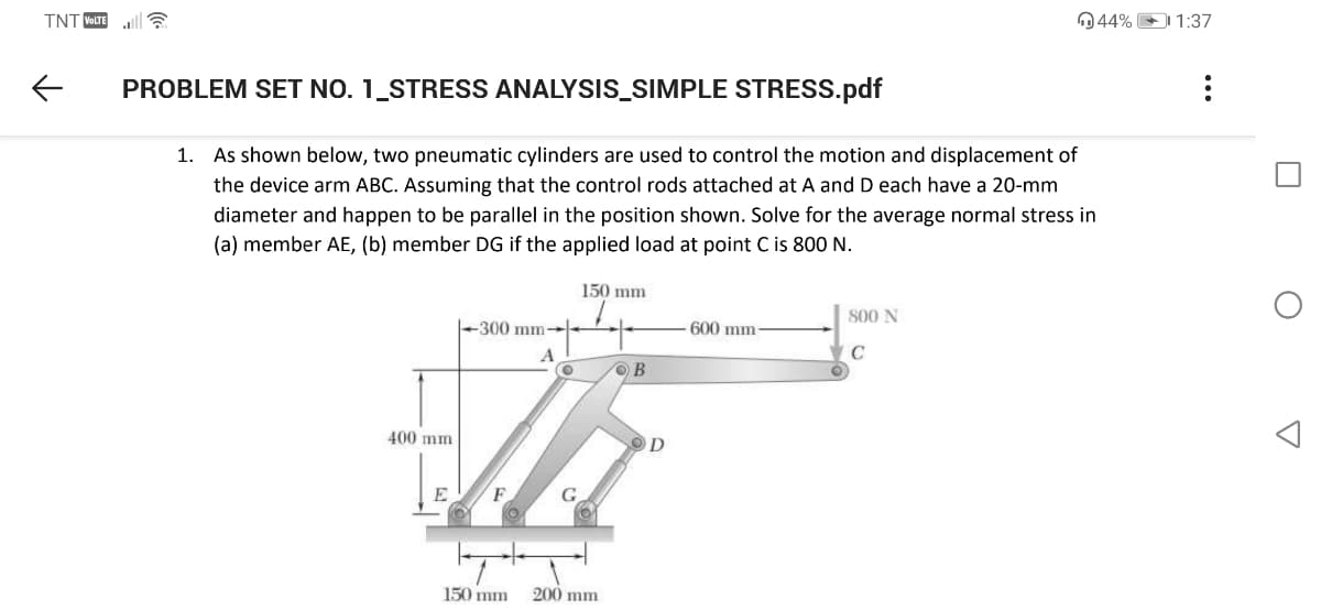 TNT VOLTE
044% 1:37
PROBLEM SET NO. 1_STRESS ANALYSIS_SIMPLE STRESS.pdf
1. As shown below, two pneumatic cylinders are used to control the motion and displacement of
the device arm ABC. Assuming that the control rods attached at A and D each have a 20-mm
diameter and happen to be parallel in the position shown. Solve for the average normal stress in
(a) member AE, (b) member DG if the applied load at point C is 800 N.
150 mm
800 N
300 mm
600 mm-
OB
400 mm
150 mm
200 mm
