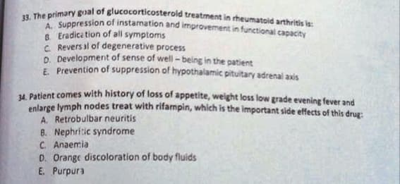 33. The primary goal of glucocorticosteroid treatment in rheumatoid arthritis is:
Suppression of instamation and improvement in functional capacity
8. Eradica tion of all symptoms
C. Revers al of degenerative process
D. Developmerit of sense of well - being in the patient
E Prevention of suppression of hypothalamic pituitary adrenal axis
4 Patient comes with history of loss of appetite, weight loss low grade evening fever and
enlarge lymph nodes treat with rifampin, which is the important side effects of this druz:
A. Retrobulbar neuritis
8. Nephritic syndrome
C. Anaemia
D. Orange discoloration of body fluids
E. Purpura
