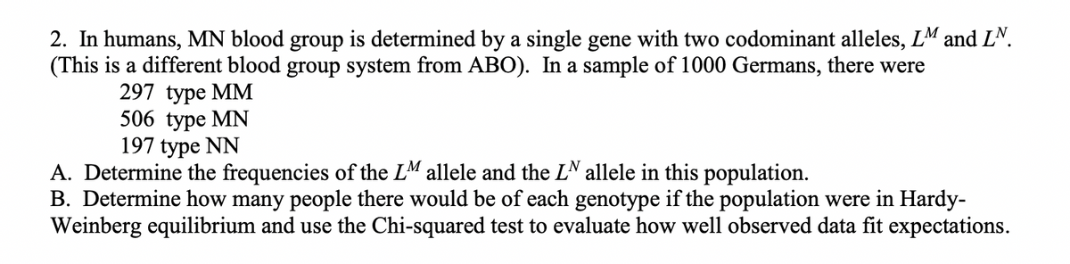 2. In humans, MN blood group is determined by a single gene with two codominant alleles, LM and LN.
(This is a different blood group system from ABO). In a sample of 1000 Germans, there were
297 type MM
506 type MN
197 type NN
A. Determine the frequencies of the LM allele and the LN allele in this population.
B. Determine how many people there would be of each genotype if the population were in Hardy-
Weinberg equilibrium and use the Chi-squared test to evaluate how well observed data fit expectations.