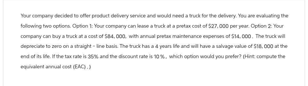 Your company decided to offer product delivery service and would need a truck for the delivery. You are evaluating the
following two options. Option 1: Your company can lease a truck at a pretax cost of $27,000 per year. Option 2: Your
company can buy a truck at a cost of $84,000, with annual pretax maintenance expenses of $14,000. The truck will
depreciate to zero on a straight-line basis. The truck has a 4 years life and will have a salvage value of $18,000 at the
end of its life. If the tax rate is 35% and the discount rate is 10%, which option would you prefer? (Hint: compute the
equivalent annual cost (EAC).)