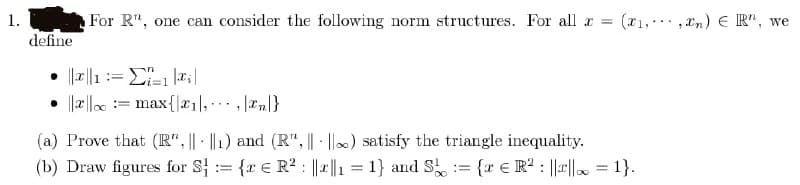 1.
define
For R", one can consider the following norm structures. For all x = (1,,n) R", we
•
==
|||||= max {1,, n}
(a) Prove that (R", || ||1) and (R", || ||∞) satisfy the triangle inequality.
(b) Draw figures for S₁ = {r R² ||||₁ = 1} and S = {x € R² : ||r||∞ = 1}.
∞