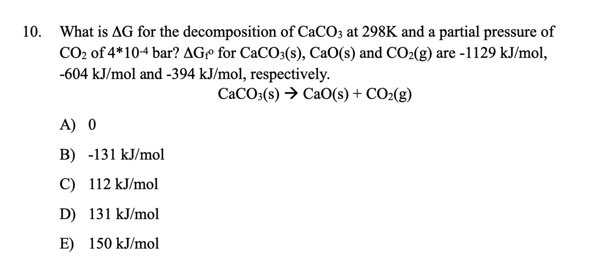 What is AG for the decomposition of CaCO3 at 298K and a partial pressure of
CO2 of 4*10-4 bar? AGº for CaCO3(s), CaO(s) and CO2(g) are -1129 kJ/mol,
-604 kJ/mol and -394 kJ/mol, respectively.
10.
CACO3(s) → CaO(s) + CO2(g)
A) 0
B) -131 kJ/mol
C) 112 kJ/mol
D) 131 kJ/mol
E) 150 kJ/mol
