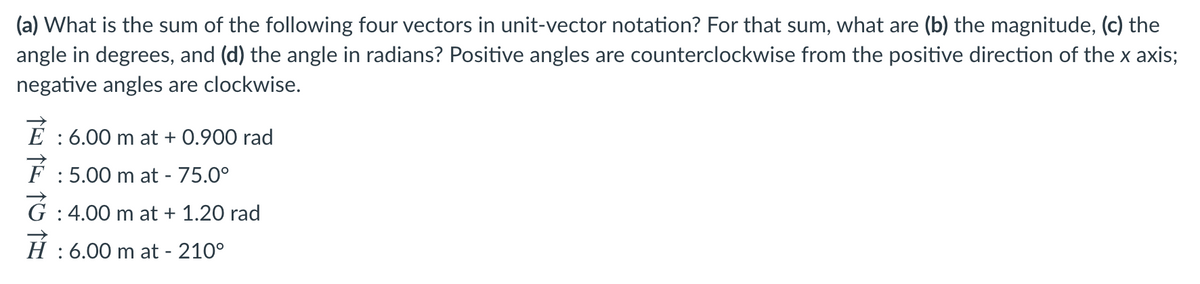 (a) What is the sum of the following four vectors in unit-vector notation? For that sum, what are (b) the magnitude, (c) the
angle in degrees, and (d) the angle in radians? Positive angles are counterclockwise from the positive direction of the x axis;
negative angles are clockwise.
: 6.00 m at + 0.900 rad
F : 5.00 m at - 75.0°
G : 4.00 m at + 1.20 rad
H : 6.00 m at - 210°
