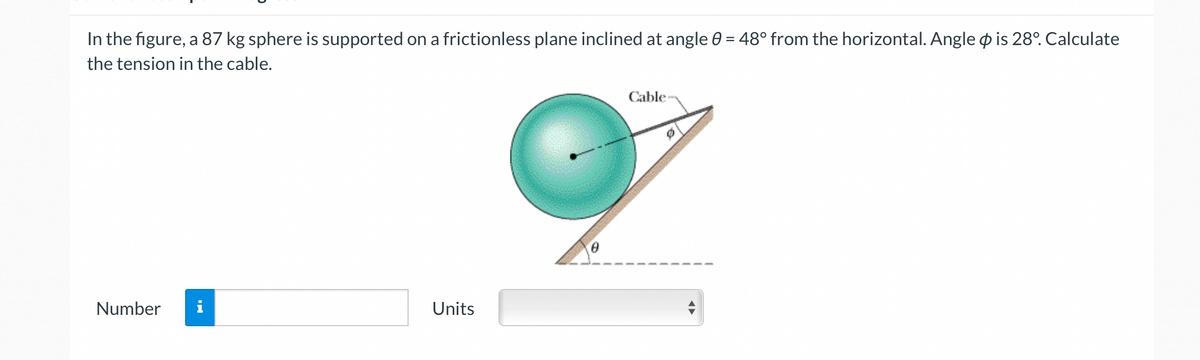 In the figure, a 87 kg sphere is supported on a frictionless plane inclined at angle 0 = 48° from the horizontal. Angle o is 28°. Calculate
the tension in the cable.
Cable
Number
Units
