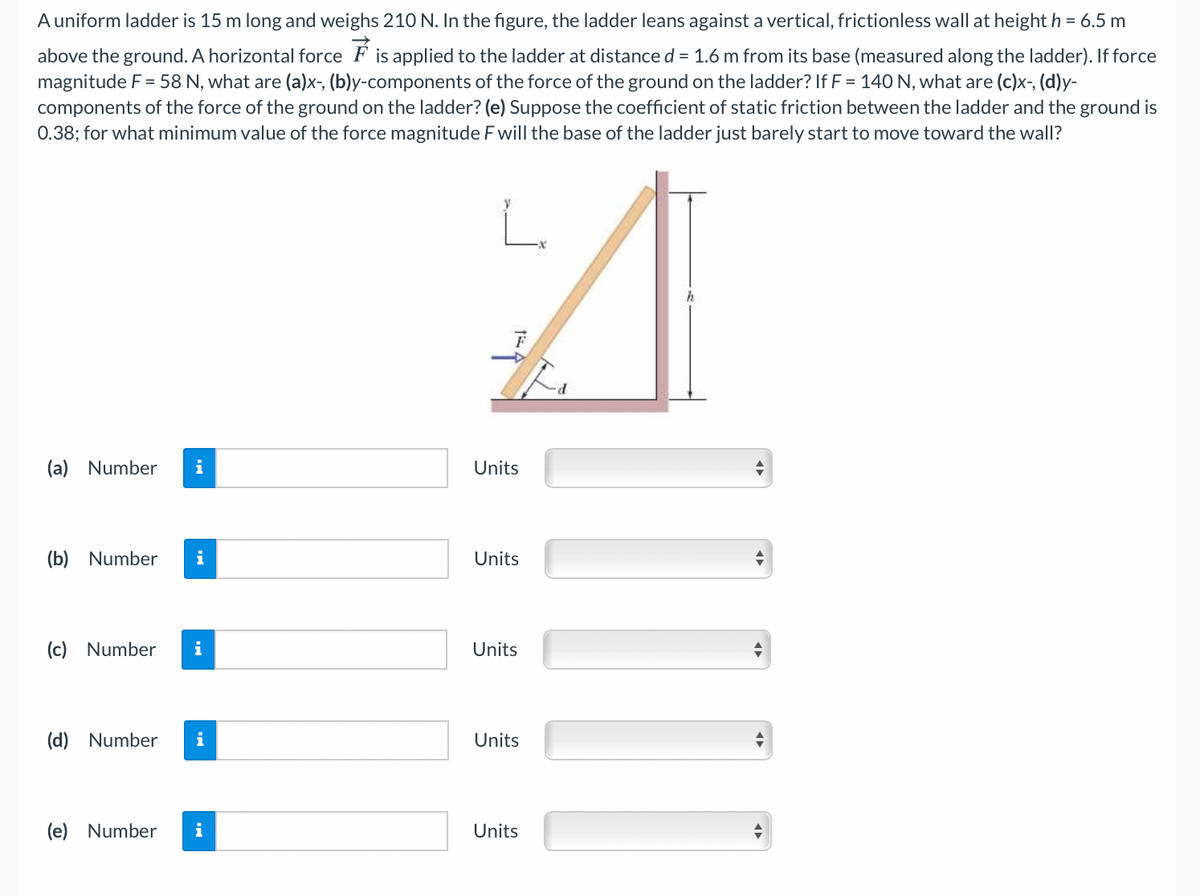 A uniform ladder is 15 m long and weighs 210 N. In the figure, the ladder leans against a vertical, frictionless wall at height h = 6.5 m
above the ground. A horizontal force F is applied to the ladder at distance d = 1.6 m from its base (measured along the ladder). If force
magnitude F = 58 N, what are (a)x-, (b)y-components of the force of the ground on the ladder? If F = 140 N, what are (c)x-, (d)y-
components of the force of the ground on the ladder? (e) Suppose the coefficient of static friction between the ladder and the ground is
0.38; for what minimum value of the force magnitude F will the base of the ladder just barely start to move toward the wall?
L.
(a) Number
Units
(b) Number
Units
(c) Number
i
Units
(d) Number
Units
(e) Number
i
Units
