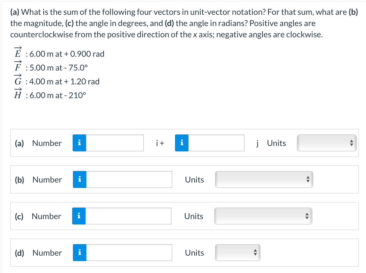 (a) What is the sum of the following four vectors in unit-vector notation? For that sum, what are (b)
the magnitude, (c) the angle in degrees, and (d) the angle in radians? Positive angles are
counterclockwise from the positive direction of the x axis; negative angles are clockwise.
E :6.00 m at + 0.900 rad
F :5.00 m at - 75.0°
G :4.00 m at + 1.20 rad
H :6.00 m at - 210°
(a) Number
i+
j Units
(b) Number
i
Units
(c) Number
i
Units
(d) Number
i
Units
