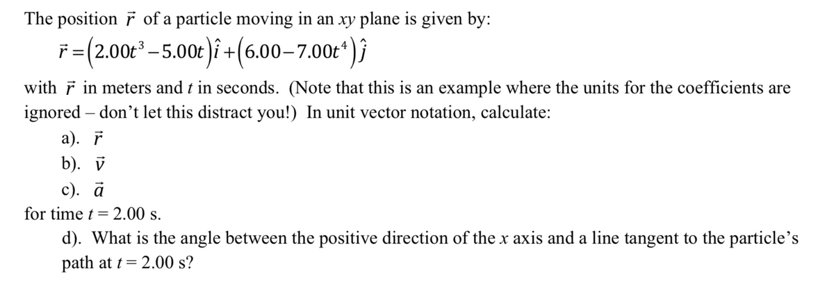 The position F of a particle moving in an xy plane is given by:
F=(200*-5.002)i + (6.00–7.00*)}
with F in meters and t in seconds. (Note that this is an example where the units for the coefficients are
ignored – don't let this distract you!) In unit vector notation, calculate:
а). г
b). й
с). а
for time t= 2.00 s.
%3D
d). What is the angle between the positive direction of the x axis and a line tangent to the particle's
path at t= 2.00 s?
