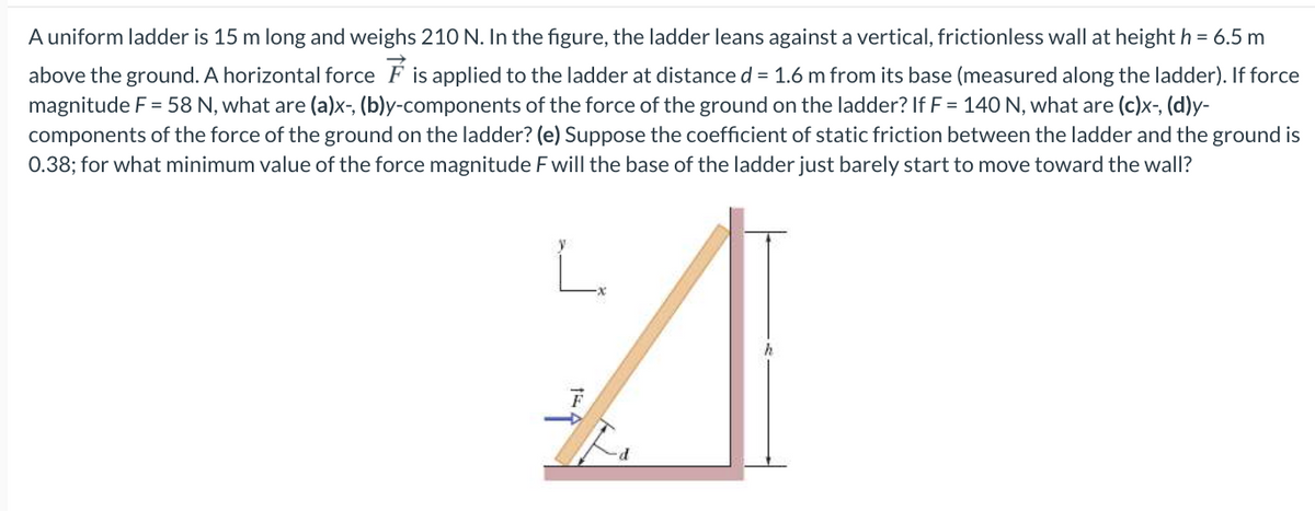 A uniform ladder is 15 m long and weighs 210 N. In the figure, the ladder leans against a vertical, frictionless wall at height h = 6.5 m
above the ground. A horizontal force F is applied to the ladder at distance d = 1.6 m from its base (measured along the ladder). If force
magnitude F = 58 N, what are (a)x-, (b)y-components of the force of the ground on the ladder? If F = 140 N, what are (c)x-, (d)y-
components of the force of the ground on the ladder? (e) Suppose the coefficient of static friction between the ladder and the ground is
0.38; for what minimum value of the force magnitude F will the base of the ladder just barely start to move toward the wall?
