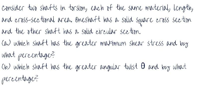 consider two shafts in torsion, cach of the same material, length,
and cross-see tional area. Oneshaft has a solid Square cross sec tion
and the other shaft has a solid circular see tion.
(a) which shaft has the greater marimum shear stress and by
what percentage?
(b) which shaft has the greater angular twist O and by what
percentnge?
