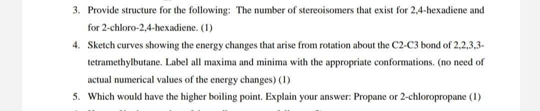 3. Provide structure for the following: The number of stereoisomers that exist for 2,4-hexadiene and
for 2-chloro-2,4-hexadiene. (1)
4. Sketch curves showing the energy changes that arise from rotation about the C2-C3 bond of 2,2,3,3-
tetramethylbutane. Label all maxima and minima with the appropriate conformations. (no need of
actual numerical values of the energy changes) (1)
5. Which would have the higher boiling point. Explain your answer: Propane or 2-chloropropane (1)
