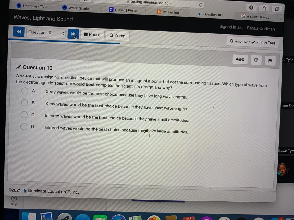 A testing.illuminateed.com
Freeform - TV.
Watch Shado...
C Clever | Portal
its itslearning
S Question 10 |..
GA scientist wa...
Waves, Light and Sound
Signed in as:
Saraia Cottman
Question 10
II Pause
Q Zoom
Q Review / V Finish Test
ABC
de Tylia
* Question 10
A scientist is designing a medical device that will produce an image of a bone, but not the surrounding tissues. Which type of wave from
the electromagnetic spectrum would best complete the scientist's design and why?
A
X-ray waves would be the best choice because they have long wavelengths.
mine Sha
X-ray waves would be the best choice because they have short wavelengths.
Infrared waves would be the best choice because they have small amplitudes.
Infrared waves would be the best choice because theyhave large amplitudes.
Shawn Tyre
©2021 Illuminate Education™, Inc.
Help
MAR
