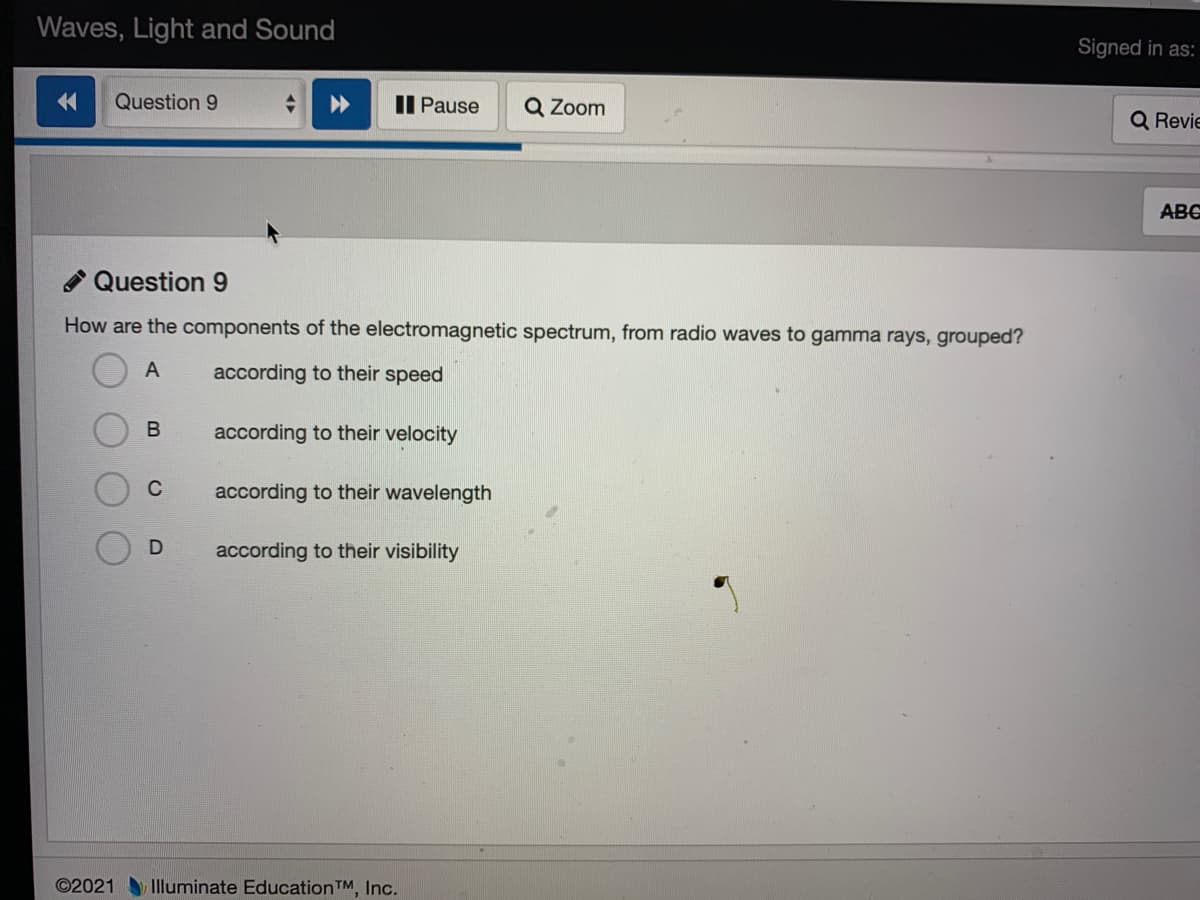 Waves, Light and Sound
Signed in as:
Question 9
II Pause
Q Zoom
Q Revie
ABC
Question 9
How are the components of the electromagnetic spectrum, from radio waves to gamma rays, grouped?
A
according to their speed
according to their velocity
C
according to their wavelength
according to their visibility
©2021 Iluminate EducationTM, Inc.
