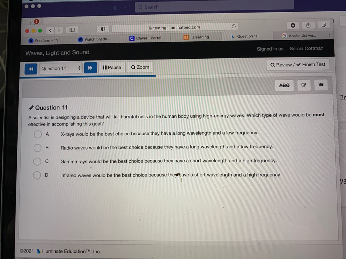 Q Search
A testing.illuminateed.com
C Clever | Portal
its itslearning
N Question 11 |..
GA scientist wa..
Freeform - TV..
Watch Shado...
Signed in as:
Saraia Cottman
Waves, Light and Sound
II Pause
Q Zoom
Q Review / v Finish Test
Question 11
ABG
2n
Question 11
A scientist is designing a device that will kill harmful cells in the human body using high-energy waves. Which type of wave would be most
effective in accomplishing this goal?
A
X-rays would be the best choice because they have a long wavelength and a low frequency.
B
Radio waves would be the best choice because they have a long wavelength and a low frequency.
Gamma rays would be the best choice because they have a short wavelength and a high frequency.
D
Infrared waves would be the best choice because they have a short wavelength and a high frequency.
V3
©2021Illuminate Education™, Inc.
