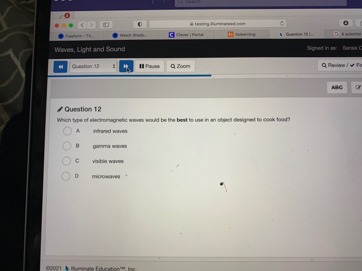 Q Search
A testing.illuminateed.com
Watch Shado...
C Clever | Portal
its itslearning
N Question 12 .
GA scientist
Freeform - TV..
Waves, Light and Sound
Signed in as: Saraia C
Question 12
II Pause
Q Zoom
Q Review / Fir
ABC
O Question 12
Which type of electromagnetic waves would be the best to use in an object designed to cook food?
A
infrared waves
gamma waves
C
visible waves
microwaves
02021 Illuminate EducationTM, Inc.
