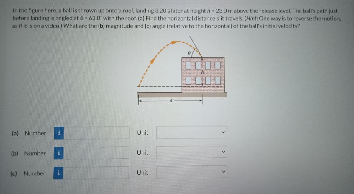 In the figure here, a ball is thrown up onto a roof, landing 3.20 s later at height h = 23.0 m above the release level. The ball's path just
before landing is angled at 0= 63.0" with the roof. (a) Find the horizontal distance d it travels. (Hint: One way is to reverse the motion,
as if it is on a video.) What are the (b) magnitude and (c) angle (relative to the horizontal) of the ball's initial velocity?
D000
DODO
(a) Number
Unit
(b) Number
Unit
(c) Number
Unit
