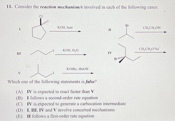 11. Consider the reaction mechanism/s involved in each of the following cases:
III
CI
KOH, heat
KOH, H₂O
KO/Bu, rBUOH
II
IV
Br
Br
Which one of the following statements is false?
(A) IV is expected to react faster than V
(B) I follows a second-order rate equation
(C) IV is expected to generate a carbocation intermediate
(D) I, III, IV and V involve concerted mechanisms
(E) II follows a first-order rate equation
CH₂CH₂OH
CH,CH,O Na